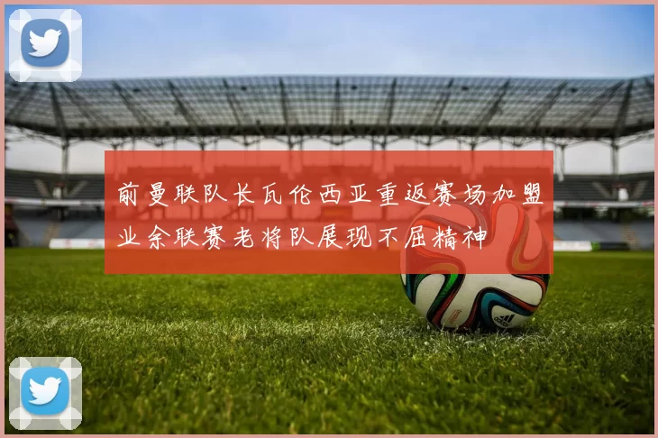前曼联队长瓦伦西亚重返赛场加盟业余联赛老将队展现不屈精神