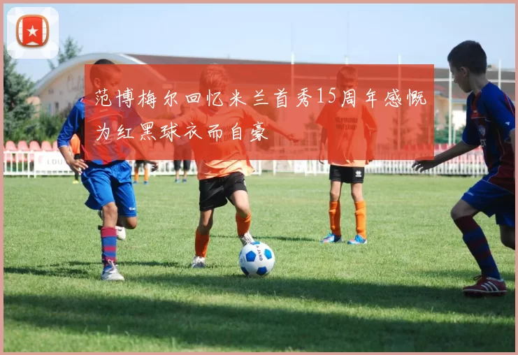 范博梅尔回忆米兰首秀15周年感慨为红黑球衣而自豪