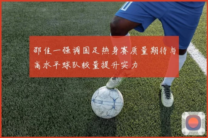 邵佳一强调国足热身赛质量期待与高水平球队较量提升实力