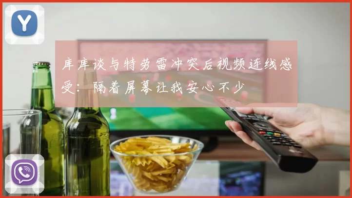 库库谈与特劳雷冲突后视频连线感受：隔着屏幕让我安心不少
