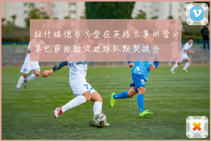 拉什福德与戈登在英格兰集训营分享巴萨经验促进球队默契提升