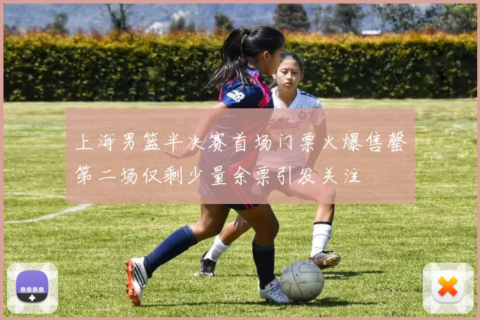 上海男篮半决赛首场门票火爆售罄第二场仅剩少量余票引发关注