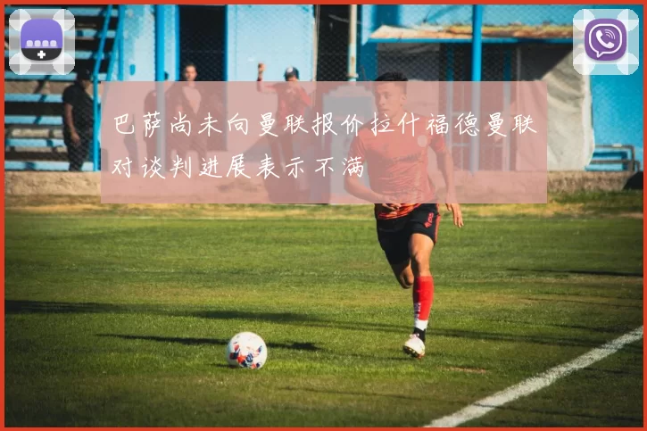 巴萨尚未向曼联报价拉什福德曼联对谈判进展表示不满