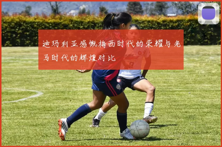 迪玛利亚感慨梅西时代的荣耀与老马时代的辉煌对比