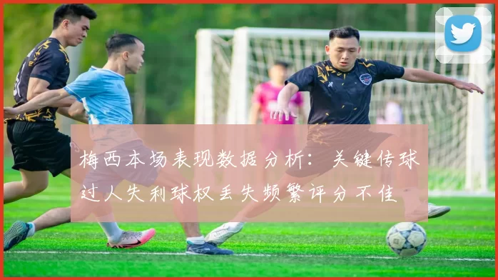 梅西本场表现数据分析：关键传球过人失利球权丢失频繁评分不佳