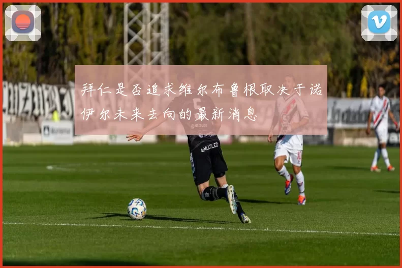拜仁是否追求维尔布鲁根取决于诺伊尔未来去向的最新消息