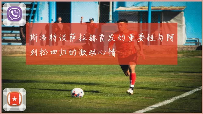 斯洛特谈萨拉赫首发的重要性与阿利松回归的激动心情
