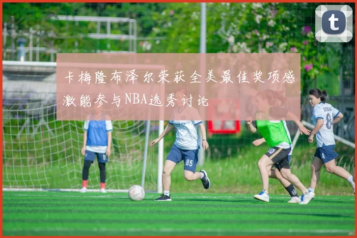卡梅隆布泽尔荣获全美最佳奖项感激能参与NBA选秀讨论