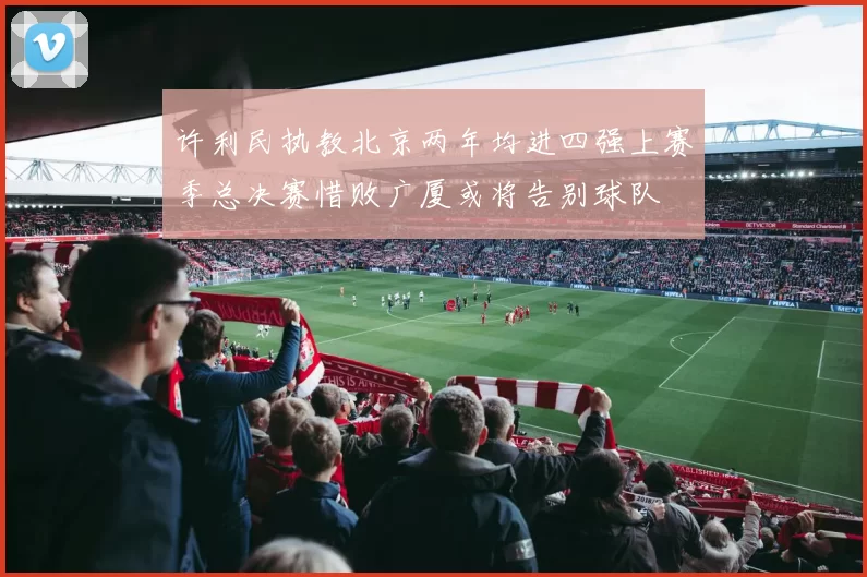 许利民执教北京两年均进四强上赛季总决赛惜败广厦或将告别球队