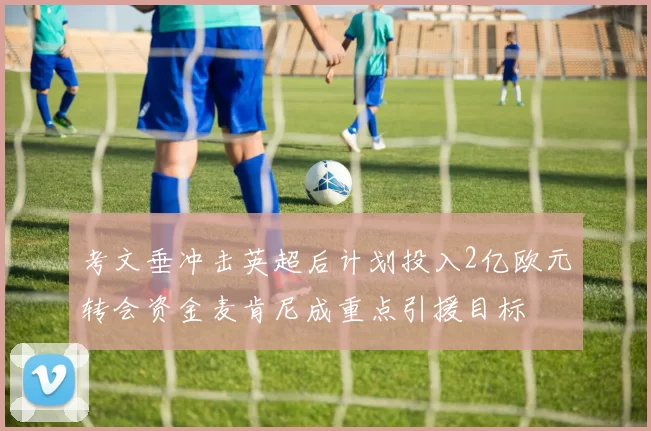 考文垂冲击英超后计划投入2亿欧元转会资金麦肯尼成重点引援目标