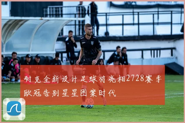 耐克全新设计足球将亮相2728赛季欧冠告别星星图案时代