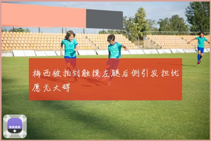 梅西被拍到触摸左腿后侧引发担忧愿无大碍