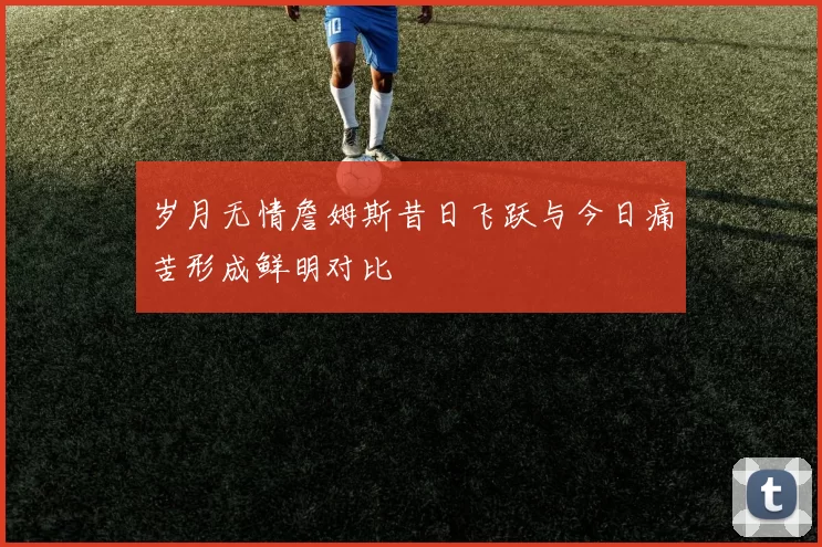 岁月无情詹姆斯昔日飞跃与今日痛苦形成鲜明对比