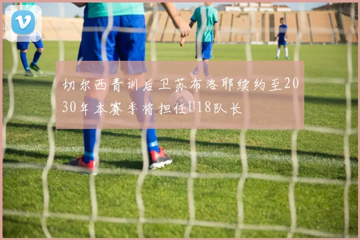 切尔西青训后卫苏布洛耶续约至2030年本赛季将担任U18队长
